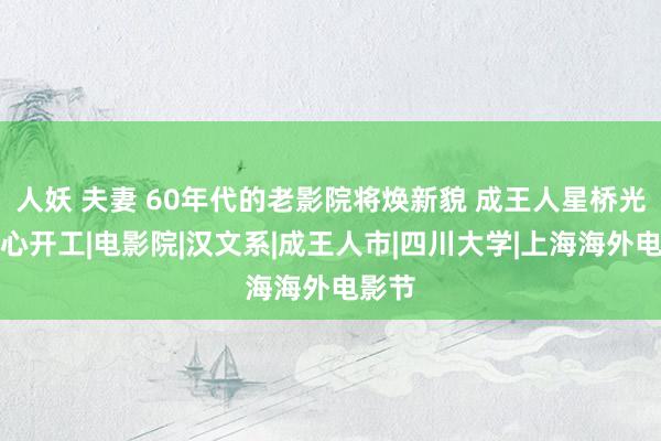 人妖 夫妻 60年代的老影院将焕新貌 成王人星桥光影中心开工|电影院|汉文系|成王人市|四川大学|上海海外电影节