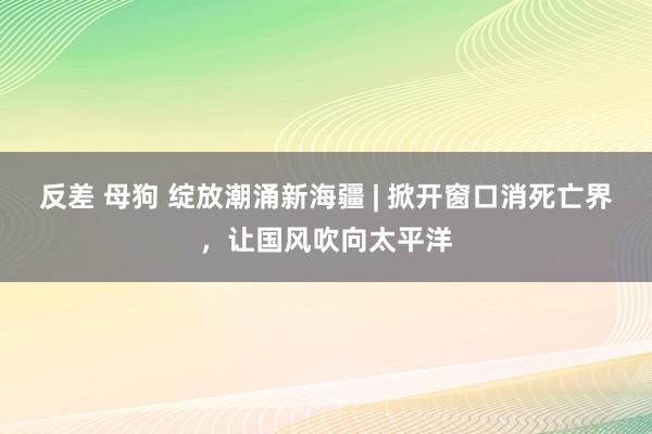 反差 母狗 绽放潮涌新海疆 | 掀开窗口消死亡界，让国风吹向太平洋