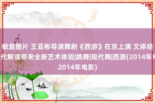 做爱图片 王亚彬导演舞剧《西游》在京上演 文体经典现代解读带来全新艺术体验|跳舞|现代舞|西游(2014年电影)