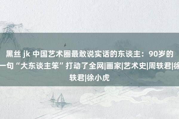 黑丝 jk 中国艺术圈最敢说实话的东谈主：90岁的她，一句“大东谈主笨”打动了全网|画家|艺术史|周轶君|徐小虎