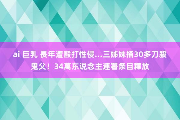 ai 巨乳 長年遭毆打性侵...三姊妹捅30多刀殺鬼父！34萬东说念主連署条目釋放