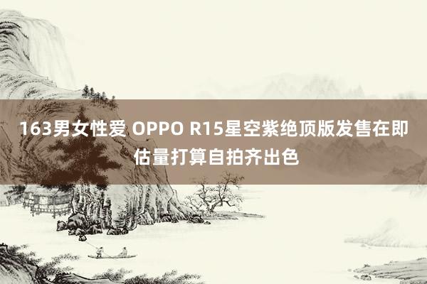 163男女性爱 OPPO R15星空紫绝顶版发售在即 估量打算自拍齐出色