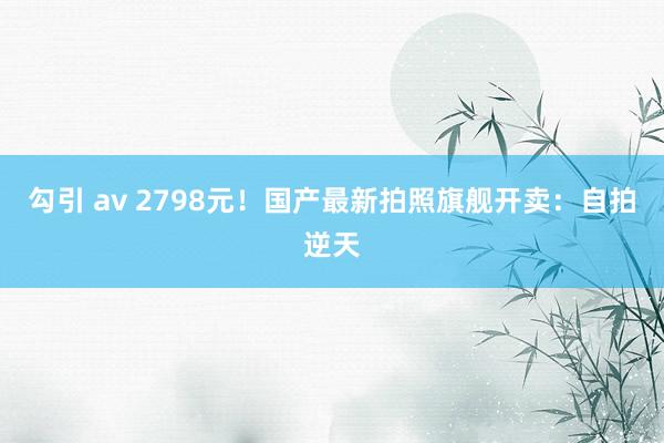 勾引 av 2798元！国产最新拍照旗舰开卖：自拍逆天