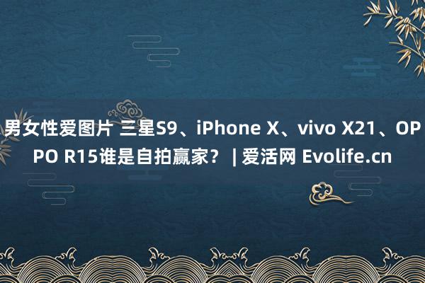 男女性爱图片 三星S9、iPhone X、vivo X21、OPPO R15谁是自拍赢家？ | 爱活网 Evolife.cn