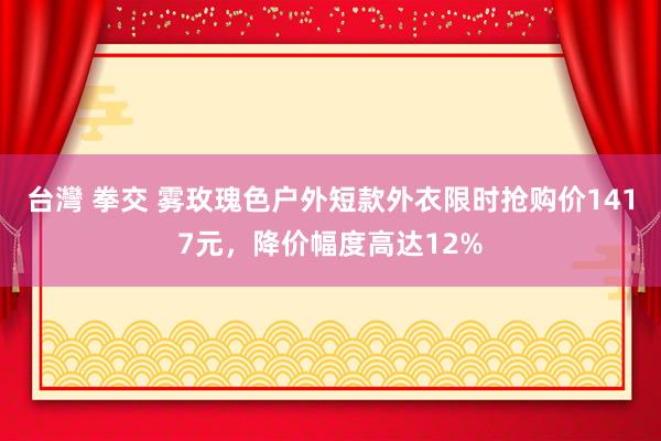 台灣 拳交 雾玫瑰色户外短款外衣限时抢购价1417元，降价幅度高达12%