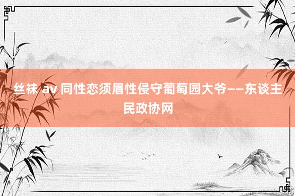 丝袜 av 同性恋须眉性侵守葡萄园大爷——东谈主民政协网