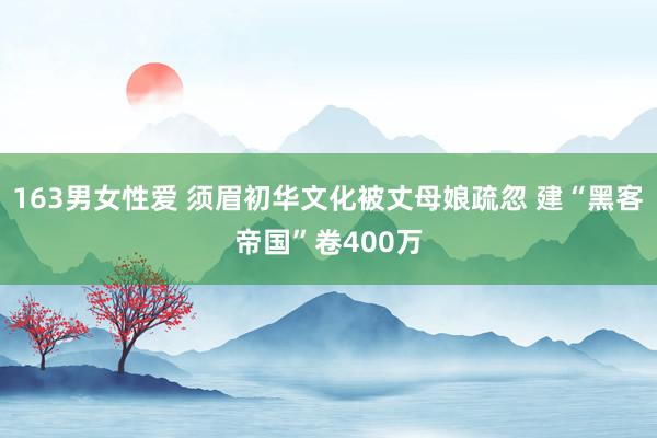 163男女性爱 须眉初华文化被丈母娘疏忽 建“黑客帝国”卷400万