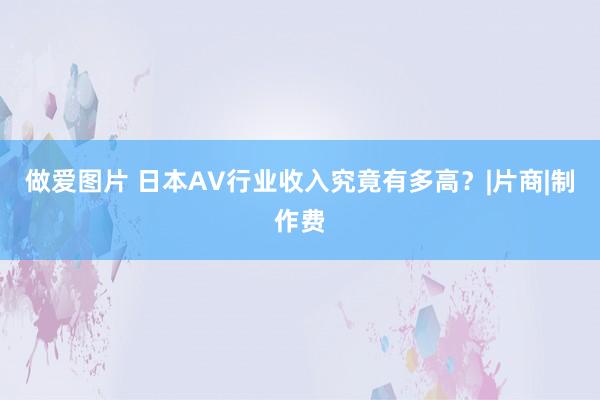 做爱图片 日本AV行业收入究竟有多高？|片商|制作费