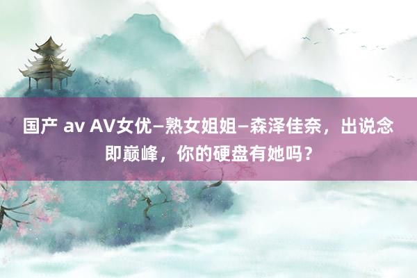 国产 av AV女优—熟女姐姐—森泽佳奈，出说念即巅峰，你的硬盘有她吗？