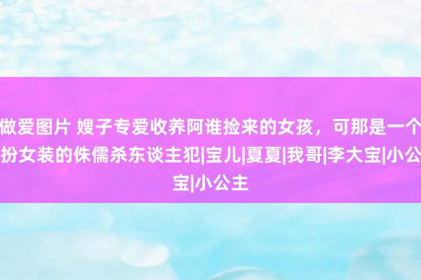 做爱图片 嫂子专爱收养阿谁捡来的女孩，可那是一个男扮女装的侏儒杀东谈主犯|宝儿|夏夏|我哥|李大宝|小公主