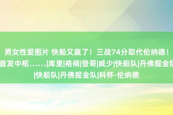 男女性爱图片 快船又赢了！三战74分取代伦纳德！终于打成球队首发中枢……|库里|袼褙|登哥|威少|快船队|丹佛掘金队|科怀·伦纳德