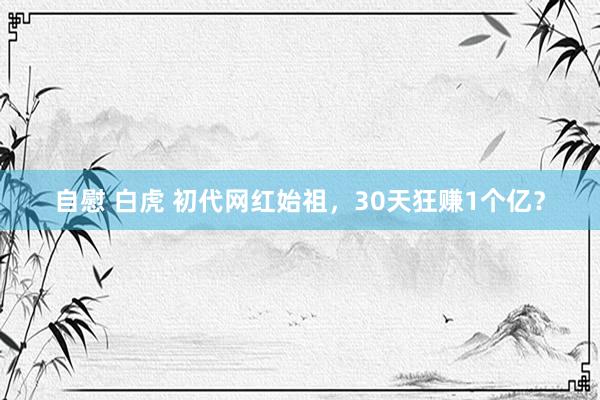 自慰 白虎 初代网红始祖，30天狂赚1个亿？