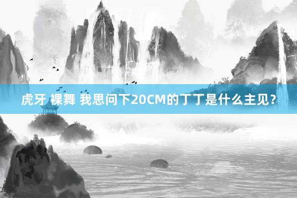 虎牙 裸舞 我思问下20CM的丁丁是什么主见？