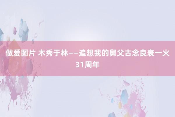 做爱图片 木秀于林——追想我的舅父古念良衰一火31周年