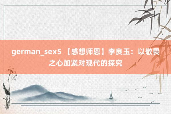 german_sex5 【感想师恩】李良玉：以敬畏之心加紧对现代的探究