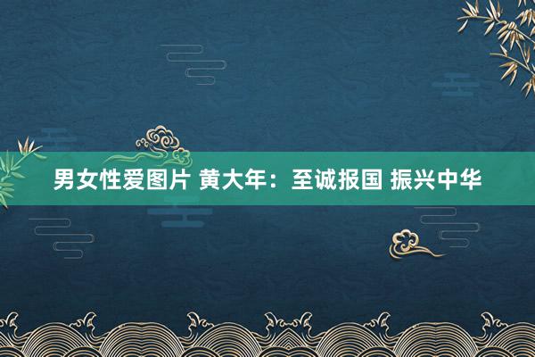 男女性爱图片 黄大年：至诚报国 振兴中华