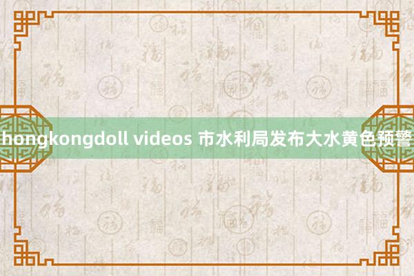 hongkongdoll videos 市水利局发布大水黄色预警