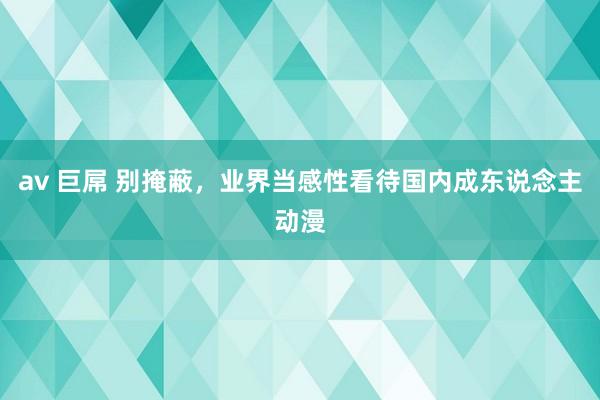 av 巨屌 别掩蔽，业界当感性看待国内成东说念主动漫