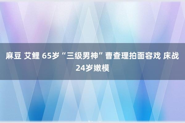 麻豆 艾鲤 65岁“三级男神”曹查理拍面容戏 床战24岁嫩模