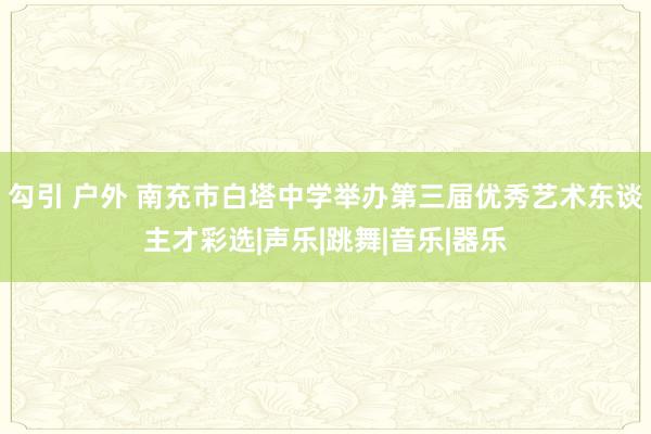 勾引 户外 南充市白塔中学举办第三届优秀艺术东谈主才彩选|声乐|跳舞|音乐|器乐