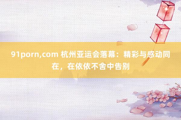 91porn，com 杭州亚运会落幕：精彩与感动同在，在依依不舍中告别