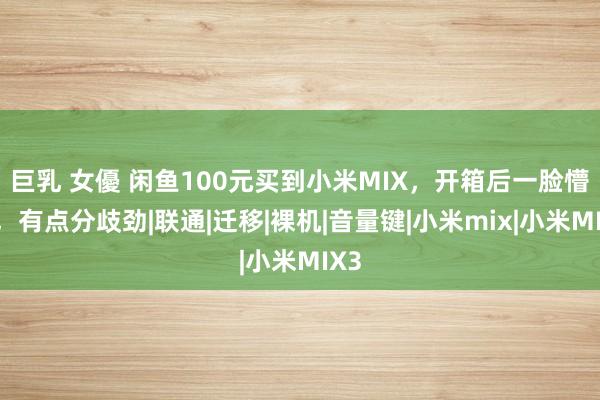 巨乳 女優 闲鱼100元买到小米MIX，开箱后一脸懵逼，有点分歧劲|联通|迁移|裸机|音量键|小米mix|小米MIX3