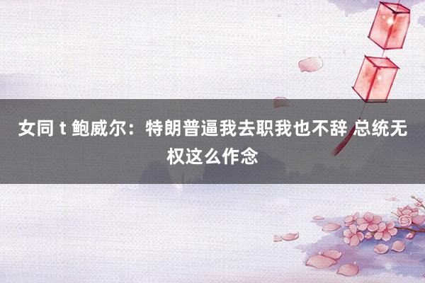 女同 t 鲍威尔：特朗普逼我去职我也不辞 总统无权这么作念