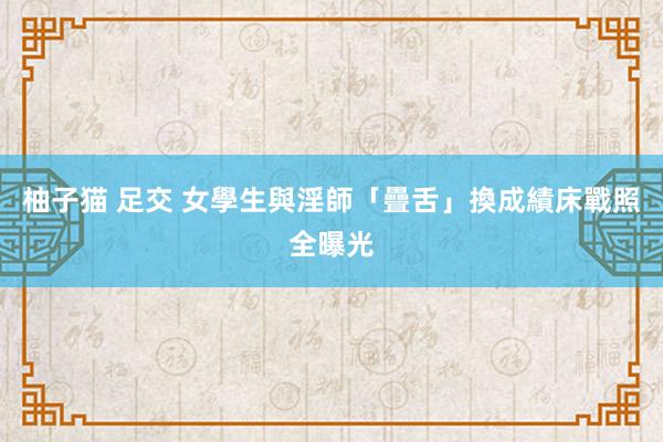 柚子猫 足交 女學生與淫師「疊舌」換成績　床戰照全曝光