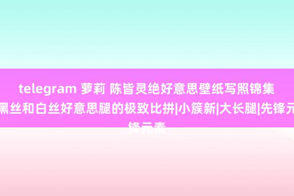 telegram 萝莉 陈皆灵绝好意思壁纸写照锦集，黑丝和白丝好意思腿的极致比拼|小簇新|大长腿|先锋元素