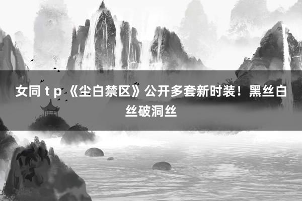 女同 t p 《尘白禁区》公开多套新时装！黑丝白丝破洞丝