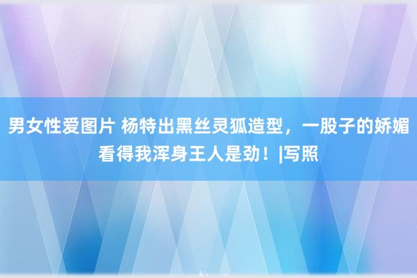 男女性爱图片 杨特出黑丝灵狐造型，一股子的娇媚看得我浑身王人是劲！|写照