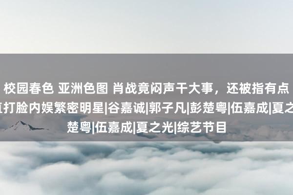 校园春色 亚洲色图 肖战竟闷声干大事，还被指有点“疯”，平直打脸内娱繁密明星|谷嘉诚|郭子凡|彭楚粤|伍嘉成|夏之光|综艺节目