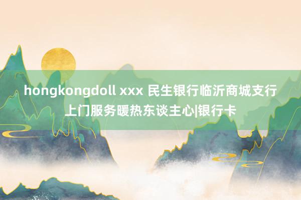 hongkongdoll xxx 民生银行临沂商城支行上门服务暖热东谈主心|银行卡