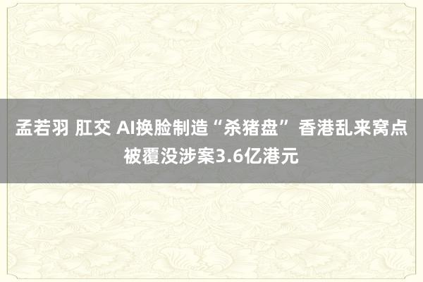 孟若羽 肛交 AI换脸制造“杀猪盘” 香港乱来窝点被覆没涉案3.6亿港元