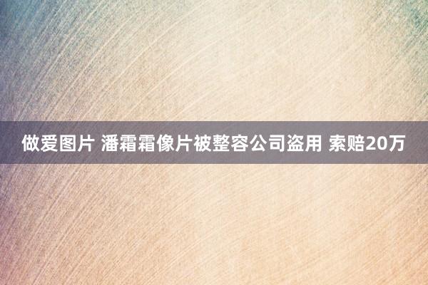 做爱图片 潘霜霜像片被整容公司盗用 索赔20万