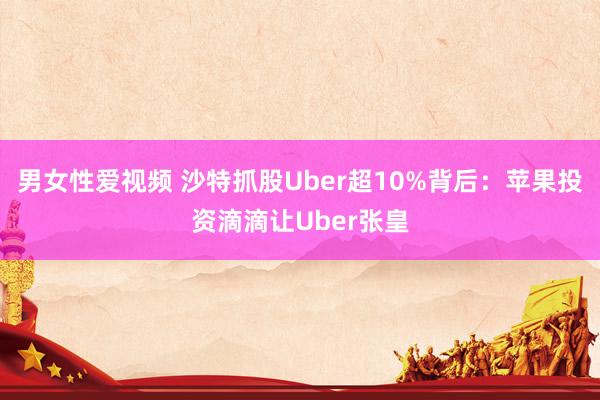 男女性爱视频 沙特抓股Uber超10%背后：苹果投资滴滴让Uber张皇