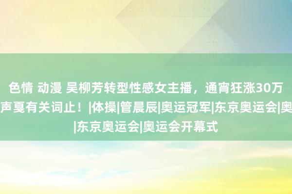 色情 动漫 吴柳芳转型性感女主播，通宵狂涨30万粉丝，质疑声戛有关词止！|体操|管晨辰|奥运冠军|东京奥运会|奥运会开幕式