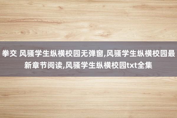 拳交 风骚学生纵横校园无弹窗，风骚学生纵横校园最新章节阅读，风骚学生纵横校园txt全集