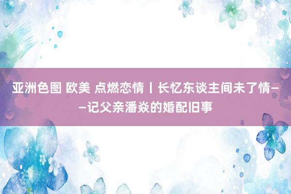 亚洲色图 欧美 点燃恋情丨长忆东谈主间未了情——记父亲潘焱的婚配旧事