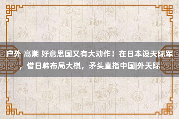 户外 高潮 好意思国又有大动作！在日本设天际军，借日韩布局大棋，矛头直指中国|外天际