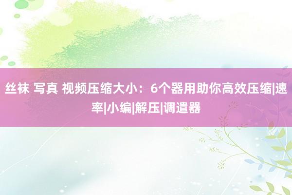 丝袜 写真 视频压缩大小：6个器用助你高效压缩|速率|小编|解压|调遣器