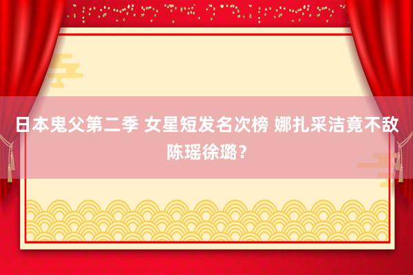 日本鬼父第二季 女星短发名次榜 娜扎采洁竟不敌陈瑶徐璐?